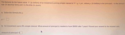 The formula for the future value V (in dollars) of an investment earning simple interest is V=p+prt , where p. (in dollans) is the principal, - is the annual 
rate (in decimal form) and r is the time (in years). 
a. Sulve the formula for p
p=□
b. An investment earns 1% simple interest. What amoust of principall is needed to have $6000 after 7 years? Round your anwer to the nearest cent. 
Amount of princpal s□