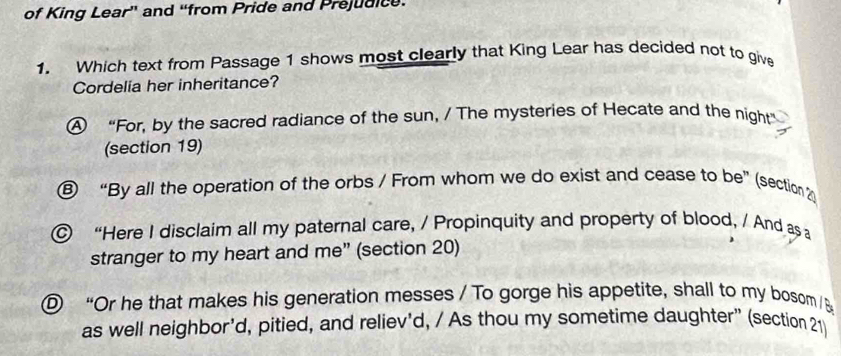 of King Lear” and “from Pride and Prejudice.
1. Which text from Passage 1 shows most clearly that King Lear has decided not to give
Cordelia her inheritance?
A “For, by the sacred radiance of the sun, / The mysteries of Hecate and the night”
(section 19)
“By all the operation of the orbs / From whom we do exist and cease to be” (section 2
“Here I disclaim all my paternal care, / Propinquity and property of blood, / And as 
stranger to my heart and me” (section 20)
D “Or he that makes his generation messes / To gorge his appetite, shall to my bosom /B
as well neighbor'd, pitied, and reliev'd, / As thou my sometime daughter” (section 21