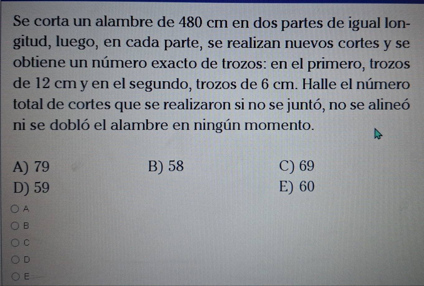 Se corta un alambre de 480 cm en dos partes de igual lon-
gitud, luego, en cada parte, se realizan nuevos cortes y se
obtiene un número exacto de trozos: en el primero, trozos
de 12 cm y en el segundo, trozos de 6 cm. Halle el número
total de cortes que se realizaron si no se juntó, no se alineó
ni se dobló el alambre en ningún momento.
A) 79 B) 58 C) 69
D) 59 E) 60
A
B
C
D
E