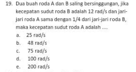 Dua buah roda A dan B saling bersinggungan, jika
kecepatan sudut roda B adalah 12 rad/s dan jari-
jari roda A sama dengan 1/4 dari jari-jari roda B,
maka kecepatan sudut roda A adalah ....
a. 25 rad/s
b. 48 rad/s
c. 75 rad/s
d. 100 rad/s
e. 200 rad/s