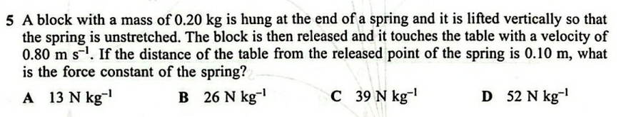 A block with a mass of 0.20 kg is hung at the end of a spring and it is lifted vertically so that
the spring is unstretched. The block is then released and it touches the table with a velocity of
0.80ms^(-1). If the distance of the table from the released point of the spring is 0.10 m, what
is the force constant of the spring?
A 13Nkg^(-1) B 26Nkg^(-1) C 39Nkg^(-1) D 52Nkg^(-1)