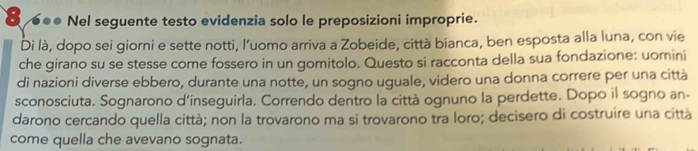 8 ●●● Nel seguente testo evidenzia solo le preposizioni improprie. 
Di là, dopo sei giorni e sette notti, l’uomo arriva a Zobeide, città bianca, ben esposta alla luna, con vie 
che girano su se stesse come fossero in un gomitolo. Questo si racconta della sua fondazione; uomini 
di nazioni diverse ebbero, durante una notte, un sogno uguale, videro una donna correre per una città 
sconosciuta. Sognarono d'inseguirla. Correndo dentro la città ognuno la perdette. Dopo il sogno an- 
darono cercando quella città; non la trovarono ma si trovarono tra loro; decisero di costruire una città 
come quella che avevano sognata.