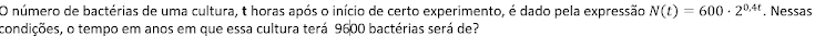 número de bactérias de uma cultura, t horas após o início de certo experimento, é dado pela expressão N(t)=600· 2^(0.4t). Nessas 
condições, o tempo em anos em que essa cultura terá 9600 bactérias será de?