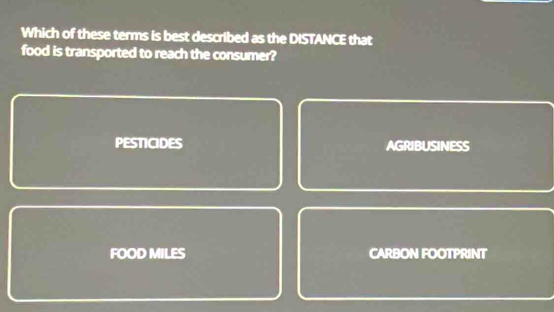 Which of these terms is best described as the DISTANCE that
food is transported to reach the consumer?
PESTICIDES AGRIBUSINESS
FOOD MILES CARBON FOOTPRINT