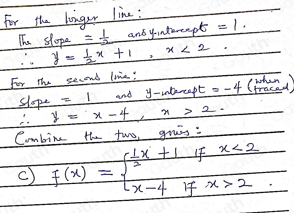 For the longar line : 
The slope = 1/2  and yondzreep t=1.
y= 1/2 x+1, x<2</tex> 
For the second line! 
slope =1 and y -unercept =-4 (thed)
y=x-4, x>2. 
Combine the two, grss : 
c) f(x)=beginarrayl  1/2 x+1fx<2 x-4ifx>2endarray.