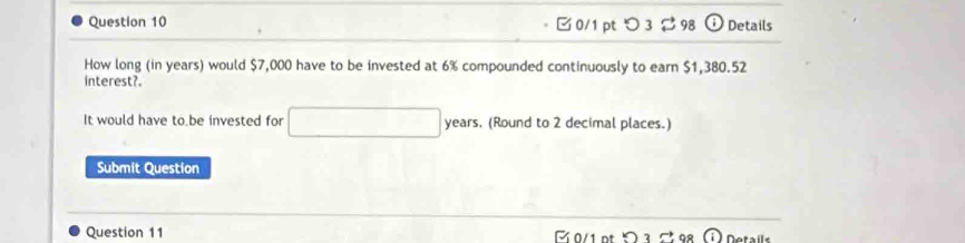 □ 0/1 pt つ 3[ 98 odot Details 
How long (in years) would $7,000 have to be invested at 6% compounded continuously to earn $1,380.52
interest?. 
It would have to be invested for □ years. (Round to 2 decimal places.) 
Submit Question 
Question 11 Details