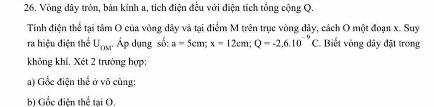 Vòng dây tròn, bán kính a, tích điện đều với điện tích tổng cộng Q. 
Tính điện thể tại tâm O của vòng dây và tại điểm M trên trục vòng dây, cách O một đoạn x. Suy 
ra hiệu điện thế U_OM Áp dụng số: a=5cm; x=12cm; Q=-2,6.10^(-9)C. Biết vòng dây đặt trong 
không khí. Xét 2 trường hợp: 
a) Gốc điện thế ở vô cùng; 
b) Gốc điện thế tại O.