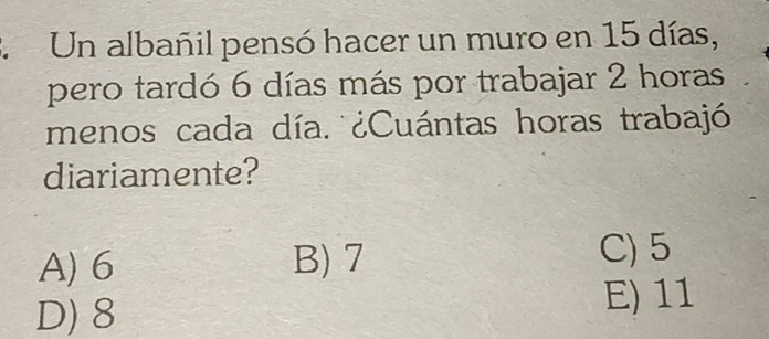 Un albañil pensó hacer un muro en 15 días,
pero tardó 6 días más por trabajar 2 horas
menos cada día. ¿Cuántas horas trabajó
diariamente?
A) 6 B) 7
C) 5
D) 8 E) 11