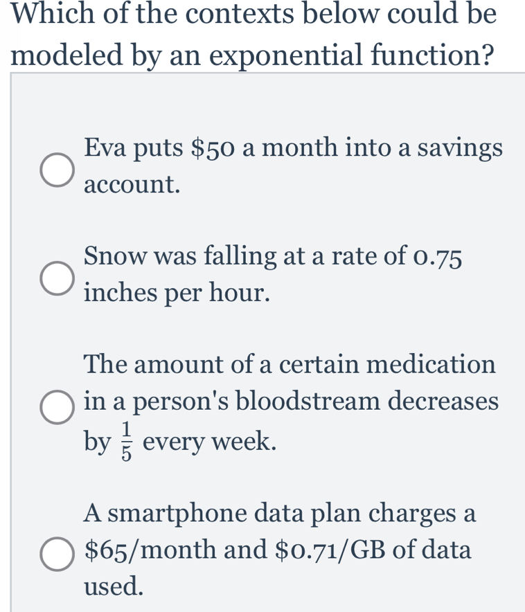 Which of the contexts below could be
modeled by an exponential function?
Eva puts $50 a month into a savings
account.
Snow was falling at a rate of 0.75
inches per hour.
The amount of a certain medication
in a person's bloodstream decreases
by  1/5  every week.
A smartphone data plan charges a
$65/month and $0.71/GB of data
used.