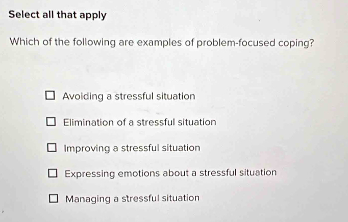 Select all that apply
Which of the following are examples of problem-focused coping?
Avoiding a stressful situation
Elimination of a stressful situation
Improving a stressful situation
Expressing emotions about a stressful situation
Managing a stressful situation