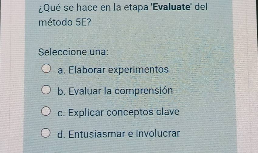 ¿Qué se hace en la etapa 'Evaluate' del
método 5E?
Seleccione una:
a. Elaborar experimentos
b. Evaluar la comprensión
c. Explicar conceptos clave
d. Entusiasmar e involucrar