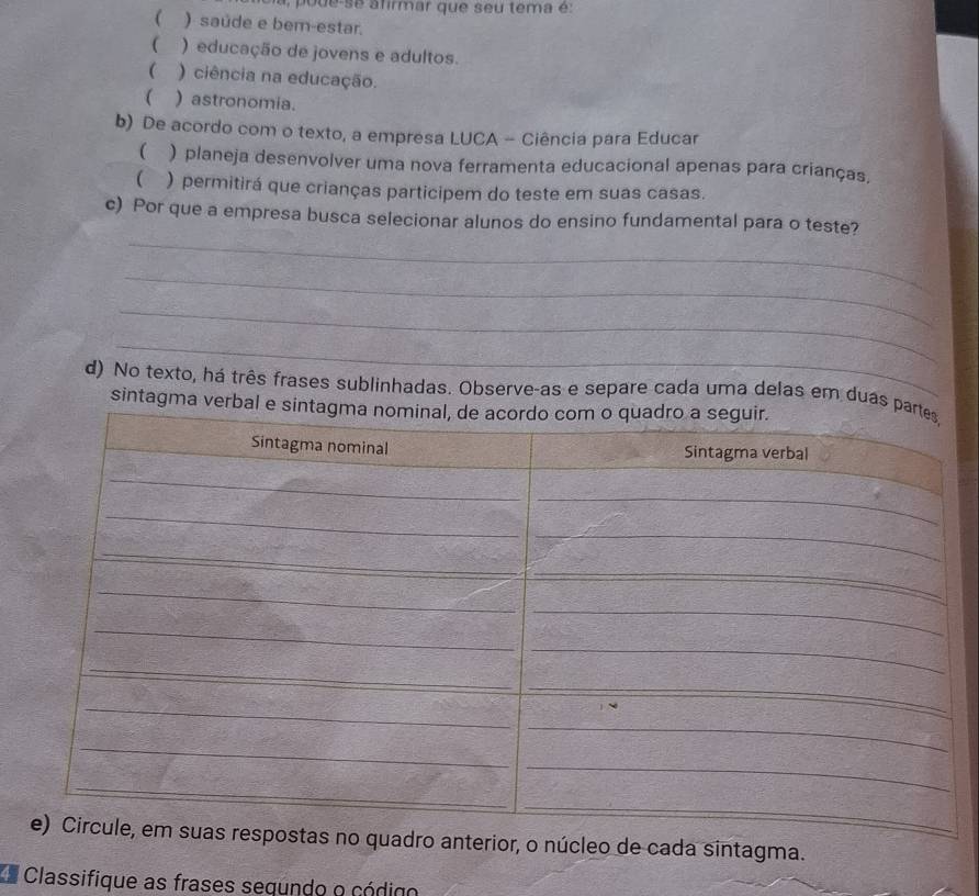 se afirmar que seu tema é:
 ) saúde e ber-estar.
 ) educação de jovens e adultos.
 ) ciência na educação.
 )astronomia.
b) De acordo com o texto, a empresa LUCA - Ciência para Educar
( ) planeja desenvolver uma nova ferramenta educacional apenas para crianças,
 ) permitirá que crianças participem do teste em suas casas.
_
c) Por que a empresa busca selecionar alunos do ensino fundamental para o teste?
_
_
_
d) No texto, há três frases sublinhadas. Observe-as e separe cada uma delas em duas
sintagma verba
no quadro anterior, o núcleo de cada sintagma.
*a Classifique as frases sequndo o código