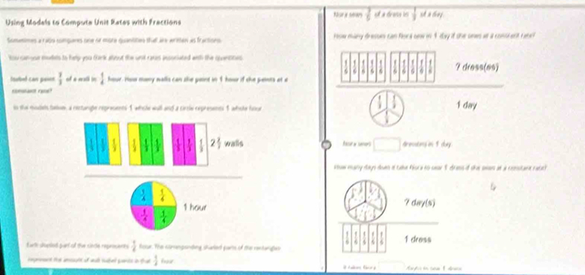 frac 7 et à drass les  1/3  st a chaf.
Using Models to Computa Unit Rates with Fractions
Somenimes a rajo compares one or more quantites th are areten as fractions. How many dresun can Rord oow in 4 day if the onws at a conident rar
tou canooe mudels to help you Girk alout the unit rares insoniated anth the quantites
1 f
6 6 G G 6 ? dress(es)
toubel can pois  7/3  of a vatl in  1/4  hour. How many walls can ale paint in 1 hour if she pents at e
c r
in the models taloe, a rectange reprasents 1 whole wull and a cirrle represents 1 whoe houe
1 day
 1/3  1 1  1/3   1/3   1/3  2 2/3  walls ace y smors Grenating in 1doey.
sow mary days dwen if tahe floca to sear 1 drass if the swaus an a cxosstara ratac)
 1/4   1/6 
1 hour ? day (s)
 1/4   1/4 
9 1 dress
artk svesled part of tie cincle reproceces  1/4  four. The corengonding shaled parts of the rentariges
repnnant ter ameult of walh subed pents in that  1/2  frour .