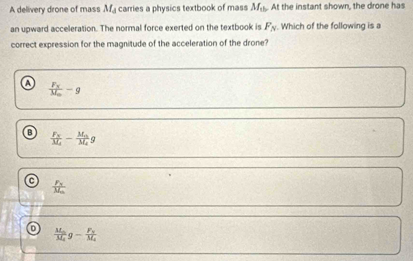 A delivery drone of mass M_d carries a physics textbook of mass M_tb. At the instant shown, the drone has
an upward acceleration. The normal force exerted on the textbook is F_N. Which of the following is a
correct expression for the magnitude of the acceleration of the drone?
a frac F_NM_oplus -g
B frac F_NM_A-frac M_AM_Ag
frac F_NM_th
frac M_0M_4g-frac F_NM_4