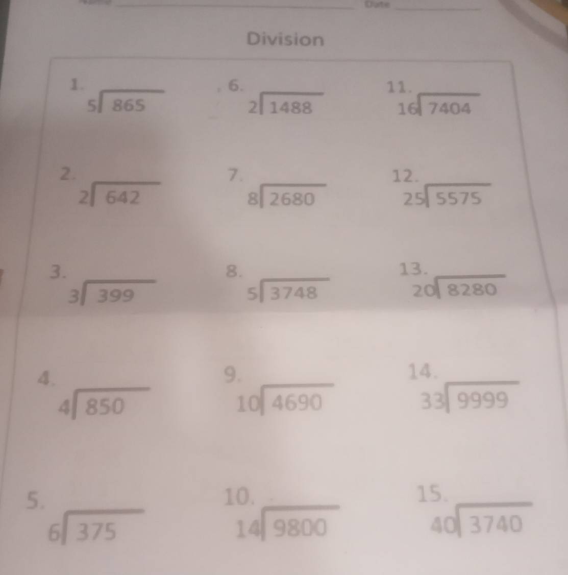 Dute_ 
Division 
1. 
6. 
11.
beginarrayr 5encloselongdiv 865endarray
beginarrayr 2encloselongdiv 1488endarray
beginarrayr 16encloselongdiv 7404endarray
7. 
2. 12.
beginarrayr 2encloselongdiv 642endarray
beginarrayr 8encloselongdiv 2680endarray
beginarrayr 25encloselongdiv 5575endarray
3. 
8. 
13.
beginarrayr 3encloselongdiv 399endarray
beginarrayr 5encloselongdiv 3748endarray
beginarrayr 20encloselongdiv 8280endarray
4. 
9. 14.
beginarrayr 4encloselongdiv 850endarray
beginarrayr 10encloselongdiv 4690endarray
beginarrayr 33encloselongdiv 9999endarray
5. 
10. 15.
beginarrayr 6encloselongdiv 375endarray
beginarrayr 14encloselongdiv 9800endarray
beginarrayr 40encloselongdiv 3740endarray