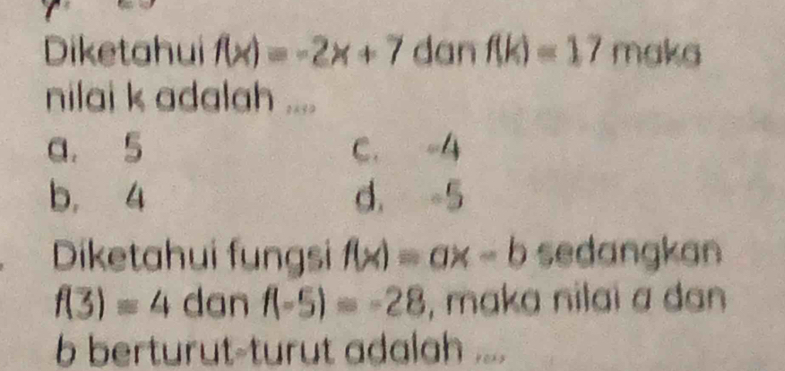 Diketahui f(x)=-2x+7 dan f(k)=17 maka
nilai k adalah ....
a. 5 C. -4
b, 4 d. -5
Diketahui fungsi f(x)=ax-b sedangkan
f(3)=4 dan f(-5)=-28 , maka nilai a dan
b berturut-turut adalah ....