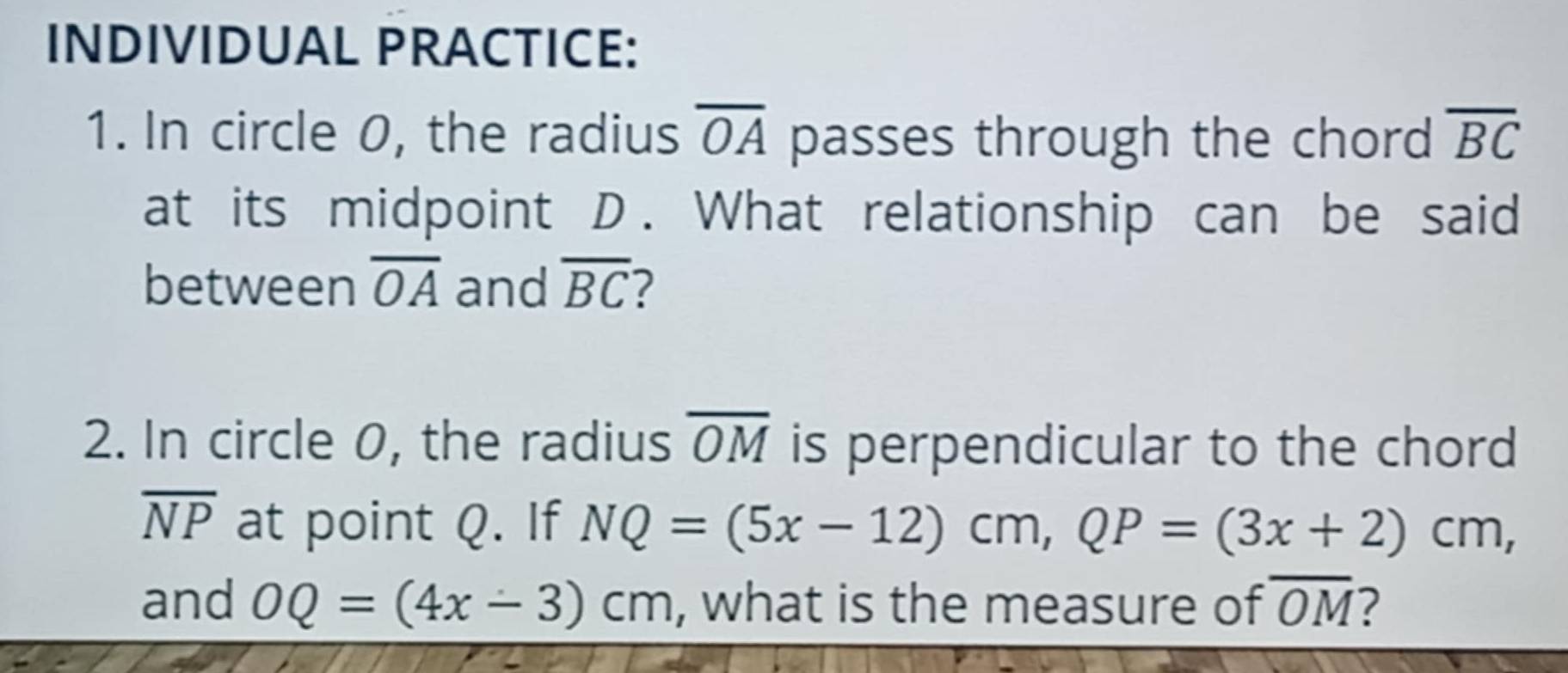 INDIVIDUAL PRACTICE: 
1. In circle 0, the radius overline OA passes through the chord overline BC
at its midpoint D. What relationship can be said 
between overline OA and overline BC 2 
2. In circle 0, the radius overline OM is perpendicular to the chord
overline NP at point Q. If NQ=(5x-12)cm, QP=(3x+2)cm, 
and OQ=(4x-3)cm , what is the measure of overline OM ?