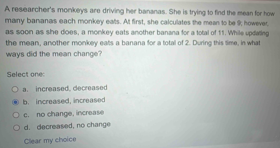 A researcher's monkeys are driving her bananas. She is trying to find the mean for how
many bananas each monkey eats. At first, she calculates the mean to be 9; however,
as soon as she does, a monkey eats another banana for a total of 11. While updating
the mean, another monkey eats a banana for a total of 2. During this time, in what
ways did the mean change?
Select one:
a. increased, decreased
b. increased, increased
c. no change, increase
d. decreased, no change
Clear my choice