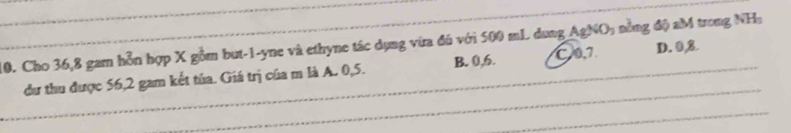 Cho 36, 8 gam hỗn hợp X gồm but -1 -yne và ethyne tác dụng vừa đú với 500 mL dung AgNO, nồng độ aM trong NHa
dư thu được 56, 2 gam kết tủa. Giá trị của m là A. 0, 5. B. 0, 6. C0, 7. D. 0, 8.