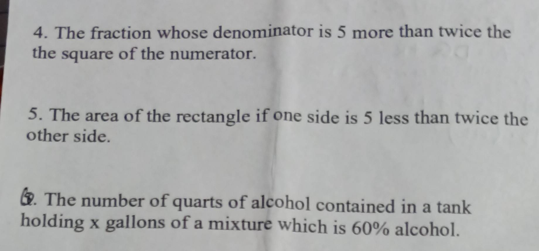 The fraction whose denominator is 5 more than twice the 
the square of the numerator. 
5. The area of the rectangle if one side is 5 less than twice the 
other side. 
3. The number of quarts of alcohol contained in a tank 
holding x gallons of a mixture which is 60% alcohol.