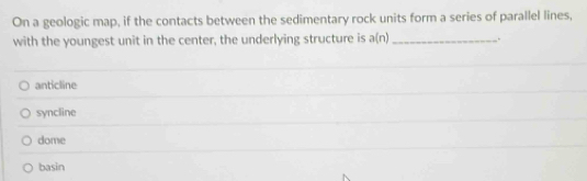 On a geologic map, if the contacts between the sedimentary rock units form a series of parallel lines,
with the youngest unit in the center, the underlying structure is a(n) _.
anticline
syncline
dome
basin