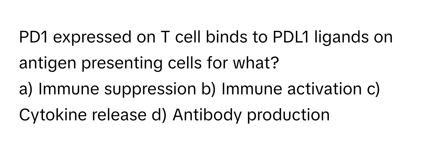 PD1 expressed on T cell binds to PDL1 ligands on antigen presenting cells for what?

a) Immune suppression b) Immune activation c) Cytokine release d) Antibody production