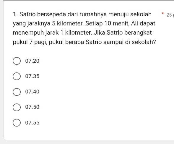 Satrio bersepeda dari rumahnya menuju sekolah 25
yang jaraknya 5 kilometer. Setiap 10 menit, Ali dapat
menempuh jarak 1 kilometer. Jika Satrio berangkat
pukul 7 pagi, pukul berapa Satrio sampai di sekolah?
07.20
07.35
07.40
07.50
07.55