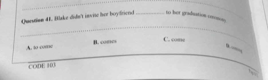 Blake didn't invite her boyfriend . . to her graduation ceremony.
B. comes
C. come
A. to come D. coming
CODE 103
Pageo