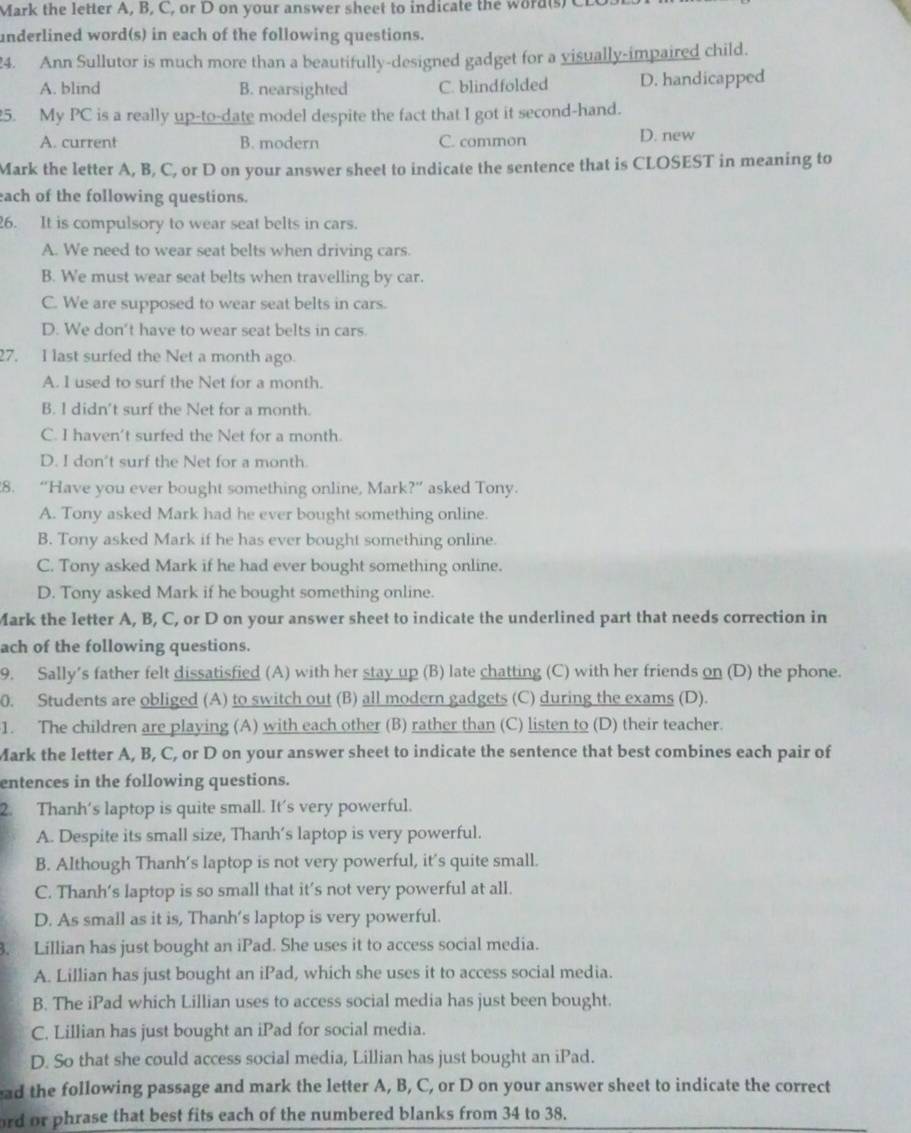 Mark the letter A, B, C, or D on your answer sheet to indicate the word(s) CLO
underlined word(s) in each of the following questions.
24. Ann Sullutor is much more than a beautifully-designed gadget for a visually-impaired child.
A. blind B. nearsighted C. blindfolded D. handicapped
5. My PC is a really up-to-date model despite the fact that I got it second-hand.
A. current B. modern C. common D. new
Mark the letter A, B, C, or D on your answer sheet to indicate the sentence that is CLOSEST in meaning to
each of the following questions.
26. It is compulsory to wear seat belts in cars.
A. We need to wear seat belts when driving cars.
B. We must wear seat belts when travelling by car.
C. We are supposed to wear seat belts in cars.
D. We don't have to wear seat belts in cars.
27. I last surfed the Net a month ago.
A. I used to surf the Net for a month.
B. I didn't surf the Net for a month.
C. I haven't surfed the Net for a month.
D. I don't surf the Net for a month.
8. “Have you ever bought something online, Mark?” asked Tony.
A. Tony asked Mark had he ever bought something online.
B. Tony asked Mark if he has ever bought something online.
C. Tony asked Mark if he had ever bought something online.
D. Tony asked Mark if he bought something online.
Mark the letter A, B, C, or D on your answer sheet to indicate the underlined part that needs correction in
ach of the following questions.
9. Sally’s father felt dissatisfied (A) with her stay up (B) late chatting (C) with her friends on (D) the phone.
0. Students are obliged (A) to switch out (B) all modern gadgets (C) during the exams (D).
1. The children are playing (A) with each other (B) rather than (C) listen to (D) their teacher.
Mark the letter A, B, C, or D on your answer sheet to indicate the sentence that best combines each pair of
entences in the following questions.
2. Thanh's laptop is quite small. It's very powerful.
A. Despite its small size, Thanh’s laptop is very powerful.
B. Although Thanh's laptop is not very powerful, it’s quite small.
C. Thanh’s laptop is so small that it’s not very powerful at all.
D. As small as it is, Thanh’s laptop is very powerful.
. Lillian has just bought an iPad. She uses it to access social media.
A. Lillian has just bought an iPad, which she uses it to access social media.
B. The iPad which Lillian uses to access social media has just been bought.
C. Lillian has just bought an iPad for social media.
D. So that she could access social media, Lillian has just bought an iPad.
ead the following passage and mark the letter A, B, C, or D on your answer sheet to indicate the correct
ord or phrase that best fits each of the numbered blanks from 34 to 38.
