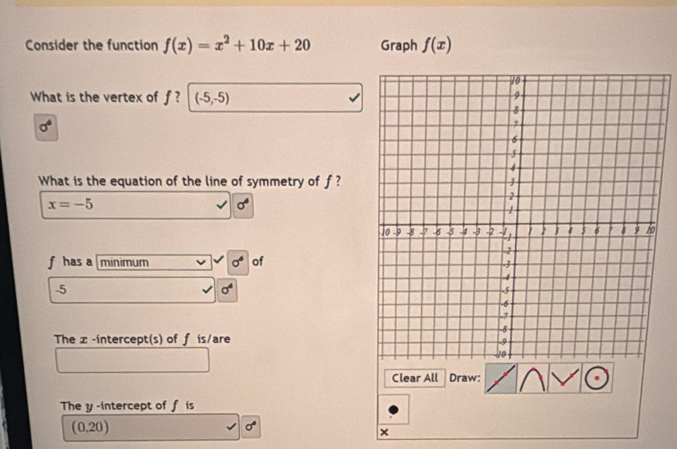 Consider the function f(x)=x^2+10x+20 Graph f(x)
What is the vertex of f? (-5,-5)
sigma^4
What is the equation of the line of symmetry of f?
x=-5
sigma^6
f has a minimum sigma^6 of 
. 5
sigma^4
The x -intercept(s) of f is/are 
Clear All Draw: 
The y -intercept of f is
(0.20)
sigma°
×