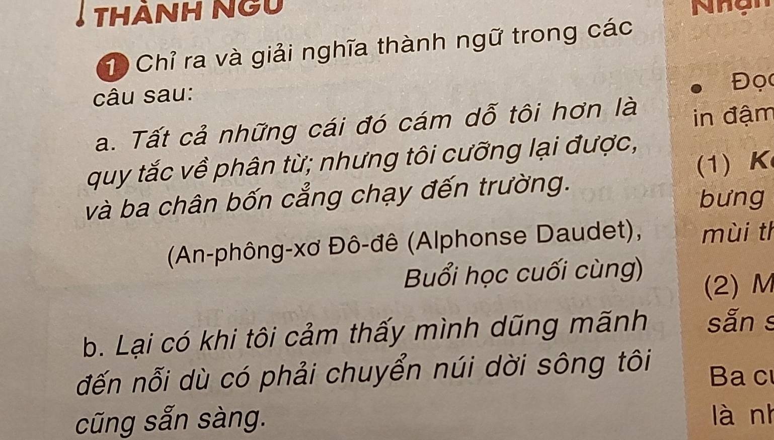 THảNH Ngu 
Nhgi 
1) Chỉ ra và giải nghĩa thành ngữ trong các 
Đọc 
câu sau: 
a. Tất cả những cái đó cám dỗ tôi hơn là 
in đậm 
quy tắc về phân từ; nhưng tôi cưỡng lại được, 
(1) K 
và ba chân bốn cẳng chạy đến trường. 
bưng 
(An-phông-xơ Đô-đê (Alphonse Daudet), 
mùi th 
Buổi học cuối cùng) 
(2) M
b. Lại có khi tôi cảm thấy mình dũng mãnh 
sẵn s 
đến nỗi dù có phải chuyển núi dời sông tôi 
Ba c 
cũng sẵn sàng. là nh