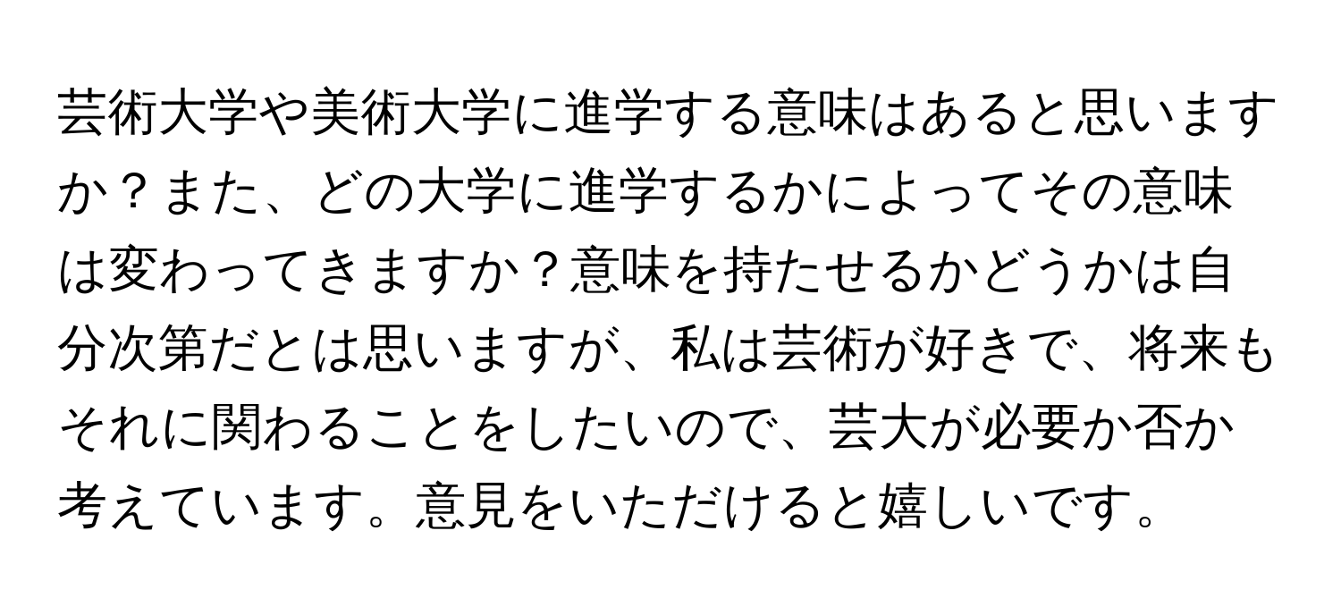 芸術大学や美術大学に進学する意味はあると思いますか？また、どの大学に進学するかによってその意味は変わってきますか？意味を持たせるかどうかは自分次第だとは思いますが、私は芸術が好きで、将来もそれに関わることをしたいので、芸大が必要か否か考えています。意見をいただけると嬉しいです。