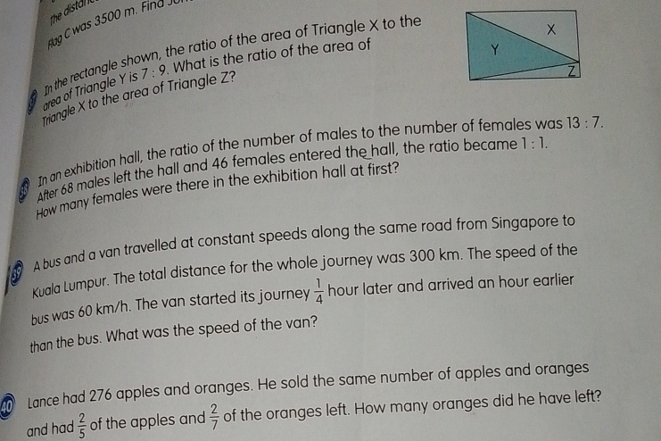 The distal 
dag C was 3500 m. Find J 
the ratio of the area of Triangle X to the 
area of Triangle Y is 7:9 What is the ratio of the area of 
In the rectangle sh 
Triangle X to the area of Triangle Z? 
In an exhibition hall, the ratio of the number of males to the number of females was 13:7. 
a After 68 males left the hall and 46 females entered the hall, the ratio became
1:1. 
How many females were there in the exhibition hall at first? 
A bus and a van travelled at constant speeds along the same road from Singapore to 
Kuala Lumpur. The total distance for the whole journey was 300 km. The speed of the 
bus was 60 km/h. The van started its journey  1/4  hour later and arrived an hour earlier 
than the bus. What was the speed of the van? 
Lance had 276 apples and oranges. He sold the same number of apples and oranges 
and had  2/5  of the apples and  2/7  of the oranges left. How many oranges did he have left?