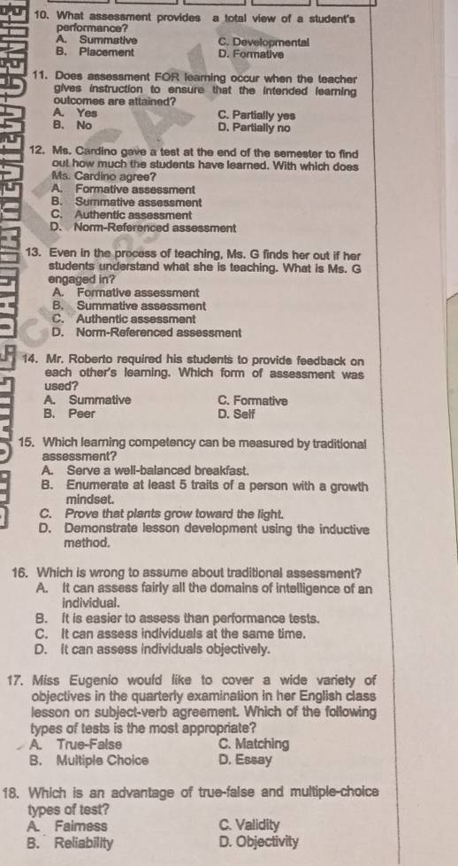 What assessment provides a total view of a student's
performance?
A. Summative C. Developmental
B. Placement D. Formative
11. Does assessment FOR learning occur when the teacher
gives instruction to ensure that the intended learning 
outcomes are attained?
A. Yes C. Partially yes
B. No D. Partially no
12. Ms. Cardino gave a test at the end of the semester to find
out how much the students have learned. With which does
Ms. Cardino agree?
A. Formative assessment
B. Summative assessment
C. Authentic assessment
D. Norm-Referenced assessment
13. Even in the process of teaching, Ms. G finds her out if her
students understand what she is teaching. What is Ms. G
engaged in?
A. Formative assessment
B. Summative assessment
C. Authentic assessment
D. Norm-Referenced assessment
14. Mr. Roberto required his students to provide feedback on
each other's leaming. Which form of assessment was
used?
A. Summative C. Formative
B. Peer D. Self
15. Which learning competency can be measured by traditional
assessment?
A. Serve a well-balanced breakfast.
B. Enumerate at least 5 traits of a person with a growth
mindset.
C. Prove that plants grow toward the light.
D. Demonstrate lesson development using the inductive
method.
16. Which is wrong to assume about traditional assessment?
A. It can assess fairly all the domains of intelligence of an
individual.
B. It is easier to assess than performance tests.
C. It can assess individuals at the same time.
D. It can assess individuals objectively.
17. Miss Eugenio would like to cover a wide variety of
objectives in the quarterly examination in her English class
lesson on subject-verb agreement. Which of the following
types of tests is the most appropriate?
A. True-False C. Matching
B. Multiple Choice D, Essay
18. Which is an advantage of true-false and multiple-choice
types of test?
A. Faimess C. Validity
B. Reliability D. Objectivity