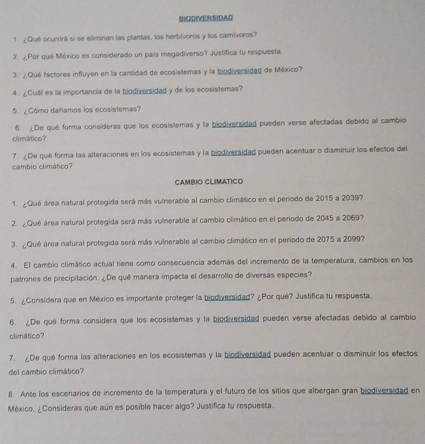 BIODIVERSIDAD
1. ¿Qué ocurrirá si se eliminan las plantas, los herbívoros y los carnivoros?
2. ¿Por qué México es considerado un país megadiverso? Justifica tu respuesta.
3. ¿Qué factores influyen en la cantidad de ecosistemas y la biodiversidad de México?
4. ¿Cuál es la importancia de la biodiversidad y de los ecosistemas?
5. ¿Cómo dañamos los ecosistemas?
6. De qué forma consideras que los ecosistemas y la biodiversidad pueden verse afectadas debido al cambio
climático?
7. De qué forma las alteraciones en los ecosistemas y la biodiversidad pueden acentuar o disminuir los efectos del
cambio climático?
CAMBIO CLIMATICO
1. ¿Qué área natural protegida será más vulnerable al cambio climático en el periodo de 2015 a 2039?
2. ¿Qué área natural protegida será más vulnerable al cambio climático en el periodo de 2045 a 2069?
3. ¿Qué área natural protegida será más vulnerable al cambio climático en el periodo de 2075 a 2099?
4. El cambio climático actual tiene como consecuencia además del incremento de la temperatura, cambios en los
patrones de precipitación. ¿De qué manera impacta el desarrollo de diversas especies?
5. ¿Considera que en México es importante proteger la biodiversidad? ¿Por qué? Justifica tu respuesta.
6. ¿De qué forma considera que los ecosistemas y la biodiversidad pueden verse afectadas debido al cambio
climático?
7. De qué forma las alteraciones en los ecosistemas y la biodiversidad pueden acentuar o disminuir los efectos
del cambio climático?
8. Ante los escenarios de incremento de la temperatura y el futuro de los sitios que albergan gran biodiversidad en
México, ¿Consideras que aún es posible hacer algo? Justifica tu respuesta.