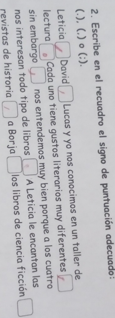 Escribe en el recuadro el signo de puntuación adecuado: 
(.), (,) o (;). 
Leticia David Lucas y yo nos conocimos en un taller de 
lectura Cada uno tiene gustos literarios muy diferentes □ 
sin embargo . nos entendemos muy bien porque a los cuatro 
nos interesan todo tipo de libros □° A Leticia le encantan las 
revistas de historia □ a Borja □ los libros de ciencia ficción □