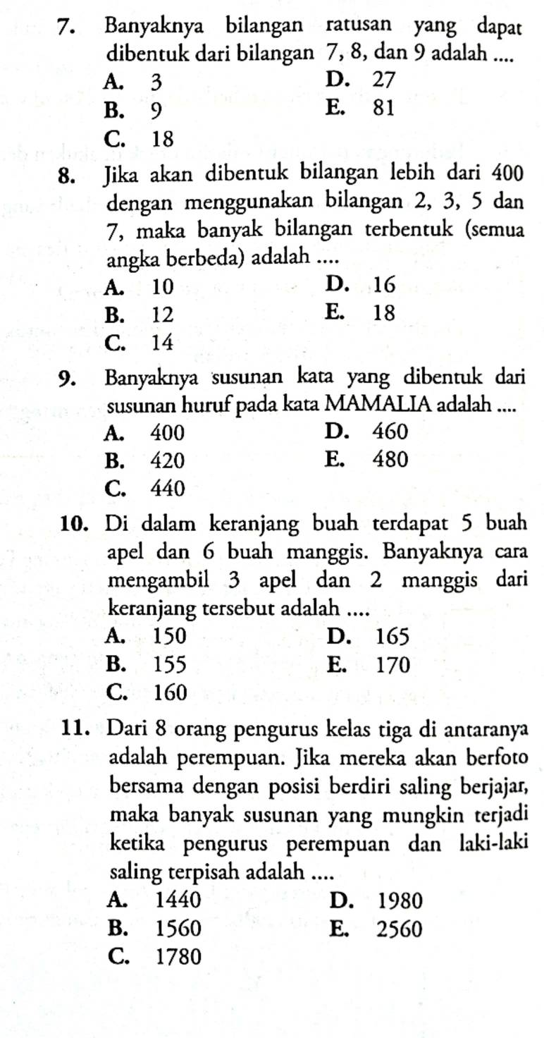 Banyaknya bilangan ratusan yang dapat
dibentuk dari bilangan 7, 8, dan 9 adalah ....
A. 3 D. 27
B. 9 E. 81
C. 18
8. Jika akan dibentuk bilangan lebih dari 400
dengan menggunakan bilangan 2, 3, 5 dan
7, maka banyak bilangan terbentuk (semua
angka berbeda) adalah ....
A. 10 D. 16
B. 12 E. 18
C. 14
9. Banyaknya susunan kata yang dibentuk dari
susunan huruf pada kata MAMALIA adalah ....
A. 400 D. 460
B. 420 E. 480
C. 440
10. Di dalam keranjang buah terdapat 5 buah
apel dan 6 buah manggis. Banyaknya cara
mengambil 3 apel dan 2 manggis dari
keranjang tersebut adalah ....
A. 150 D. 165
B. 155 E. 170
C. 160
11. Dari 8 orang pengurus kelas tiga di antaranya
adalah perempuan. Jika mereka akan berfoto
bersama dengan posisi berdiri saling berjajar,
maka banyak susunan yang mungkin terjadi
ketika pengurus perempuan dan laki-laki
saling terpisah adalah ....
A. 1440 D. 1980
B. 1560 E. 2560
C. 1780