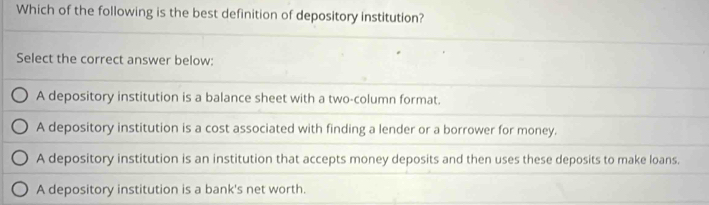 Which of the following is the best definition of depository institution?
Select the correct answer below:
A depository institution is a balance sheet with a two-column format.
A depository institution is a cost associated with finding a lender or a borrower for money.
A depository institution is an institution that accepts money deposits and then uses these deposits to make loans.
A depository institution is a bank's net worth.