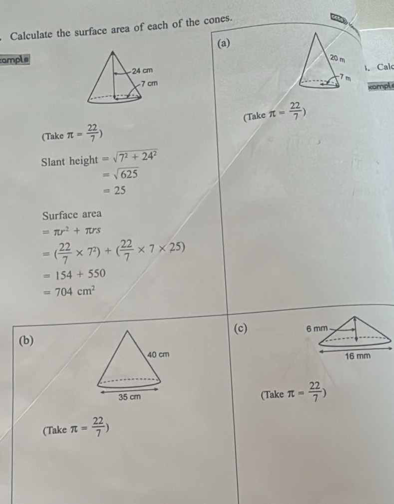 Calculate the surface area of each of the cones. 
(a) 
ample 20 m. Cal
7 m
xample 
(Take π = 22/7 ) (Take π = 22/7 )
Slant height =sqrt(7^2+24^2)
=sqrt(625)
=25
Surface area
=π r^2+π rs
=( 22/7 * 7^2)+( 22/7 * 7* 25)
=154+550
=704cm^2
(c) 
(b) 

(Take π = 22/7 )
(Take π = 22/7 )