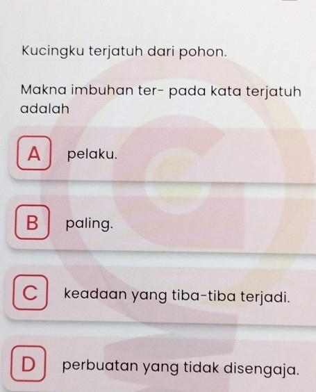 Kucingku terjatuh dari pohon.
Makna imbuhan ter- pada kata terjatuh
adalah
A pelaku.
B paling.
C keadaan yang tiba-tiba terjadi.
D perbuatan yang tidak disengaja.