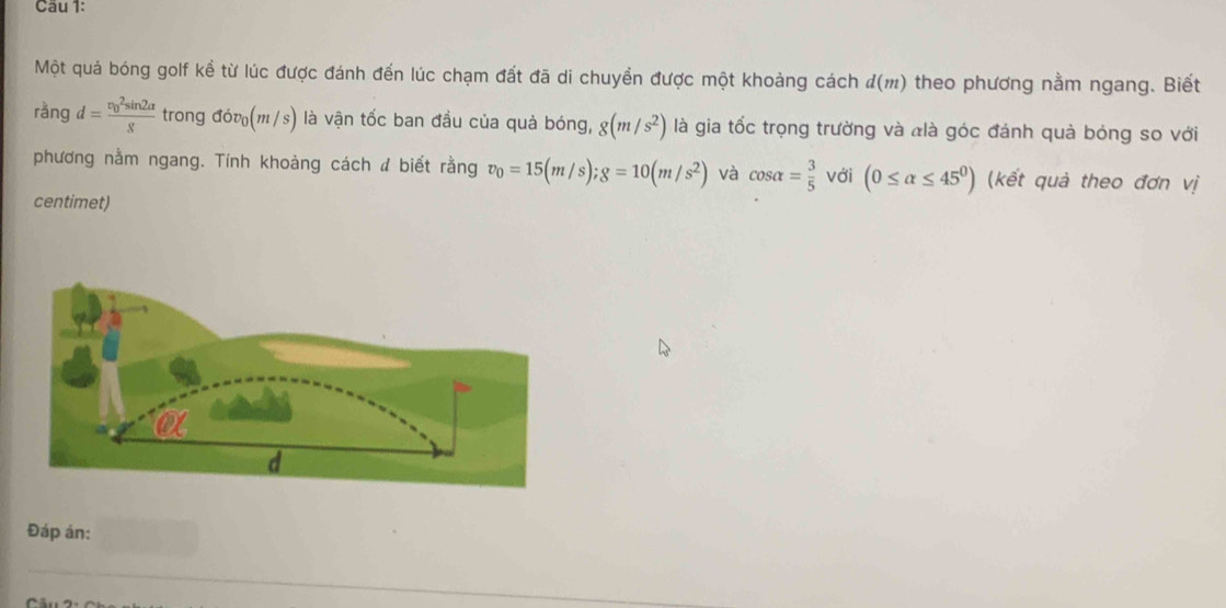 Cầu 1: 
Một quả bóng golf kề từ lúc được đánh đến lúc chạm đất đã di chuyền được một khoảng cách d(m) theo phương nằm ngang. Biết 
rǎng d=frac (v_0)^2sin 2alpha g trong dov_0(m/s) là vận tốc ban đầu của quả bóng, 8(m/s^2) là gia tốc trọng trường và àlà góc đánh quả bóng so với 
phương nằm ngang. Tính khoàng cách đ biết rằng v_0=15(m/s); g=10(m/s^2) và cos alpha = 3/5  với (0≤ alpha ≤ 45^0) (kết quả theo đơn vị 
centimet) 
Đáp án: