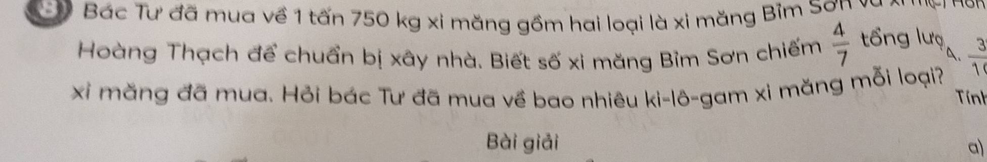 E7 Bác Tư đã mua về 1 tấn 750 kg xi măng gồm hai loại là xi măng Bỉm Sơn vụ 
Hoàng Thạch để chuẩn bị xây nhà. Biết số xi măng Bỉm Sơn chiếm  4/7 
tổng lượ 
A.  3/10 
xi măng đã mua. Hỏi bác Tư đã mua về bao nhiêu ki-lô-gam xi măng mỗi loại? 
Tính 
Bài giải 
a)