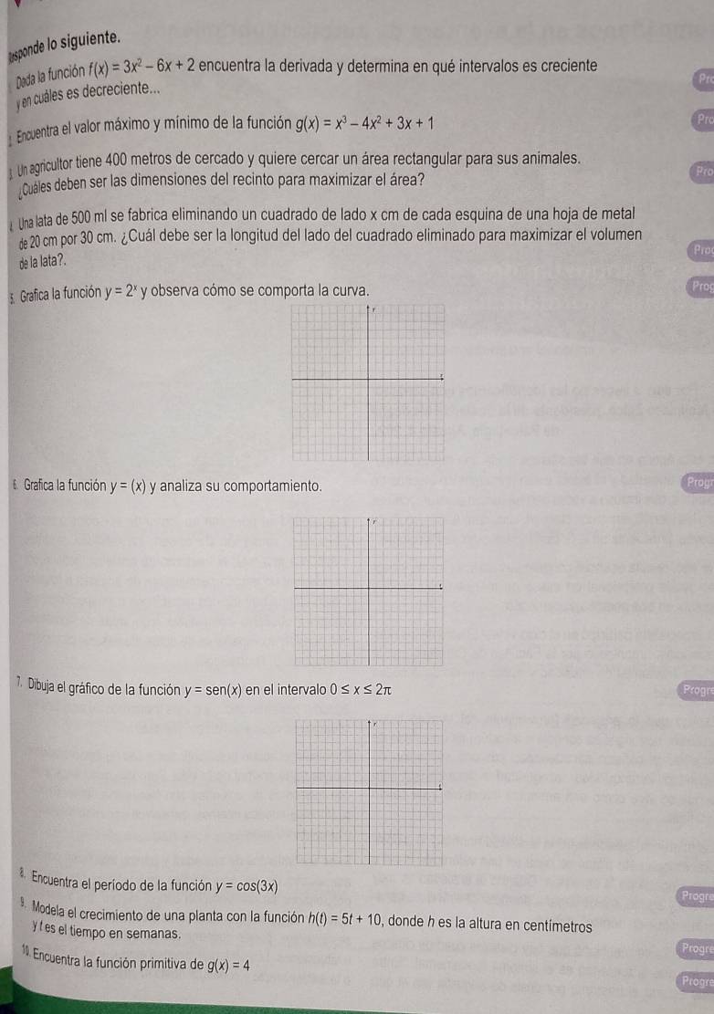 usponde lo siguiente. 
Dada la función f(x)=3x^2-6x+2 encuentra la derivada y determina en qué intervalos es creciente 
Prc 
y en cuáles es decreciente... 
Encuentra el valor máximo y mínimo de la función g(x)=x^3-4x^2+3x+1
Pro 
Un agricultor tiene 400 metros de cercado y quiere cercar un área rectangular para sus animales. 
Cuales deben ser las dimensiones del recinto para maximizar el área? 
Pro 
Una lata de 500 ml se fabrica eliminando un cuadrado de lado x cm de cada esquina de una hoja de metal 
de 20 cm por 30 cm. ¿Cuál debe ser la longitud del lado del cuadrado eliminado para maximizar el volumen 
Proc 
de la lata?. 
Grafica la función y=2^x y observa cómo se comporta la curva. 
Prog 
6 Grafica la función y=(x) y analiza su comportamiento. 
Proyr 
7. Dibuja el gráfico de la función y=sen (x) en el intervalo 0≤ x≤ 2π Progre 
Encuentra el período de la función y=cos (3x)
Progre 
* Modela el crecimiento de una planta con la función h(t)=5t+10 , donde h es la altura en centímetros 
y f es el tiempo en semanas. Progre 
1 Encuentra la función primitiva de g(x)=4
Progre