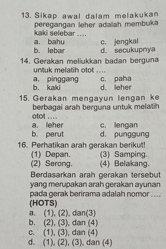 Sikap awal dalam melakukan
peregangan leher adalah membuka
kaki selebar ....
a. bahu c. jengkal
b. lebar d. secukupnya
14. Gerakan meliukkan badan berguna
untuk melatih otot ....
a. pinggang c. paha
b. kaki d. leher
15. Gerakan mengayun lengan ke
berbagai arah berguna untuk melatih
otot ...
a. leher c. lengan
b. perut d. punggung
16. Perhatikan arah gerakan berikut!
(1) Depan. (3) Samping.
(2) Serong. (4) Belakang.
Berdasarkan arah gerakan tersebut
yang merupakan arah gerakan ayunan
pada gerak berirama adalah nomor ....
(HOTS)
a. (1), (2) , dan(3)
b. (2), (3) , dan (4)
c. (1), (3) , dan (4)
d. (1), (2), (3), dan (4)