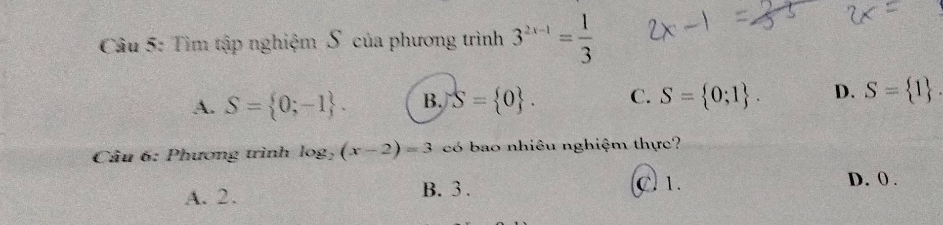 Tìm tập nghiệm S của phương trình 3^(2x-1)= 1/3 
A. S= 0;-1.
C.
B. S= 0. S= 0;1.
D. S= 1. 
Cầu 6: Phương trình log, (x-2)=3 có bao nhiêu nghiệm thực?
D. 0.
A. 2.
B. 3. C. 1.