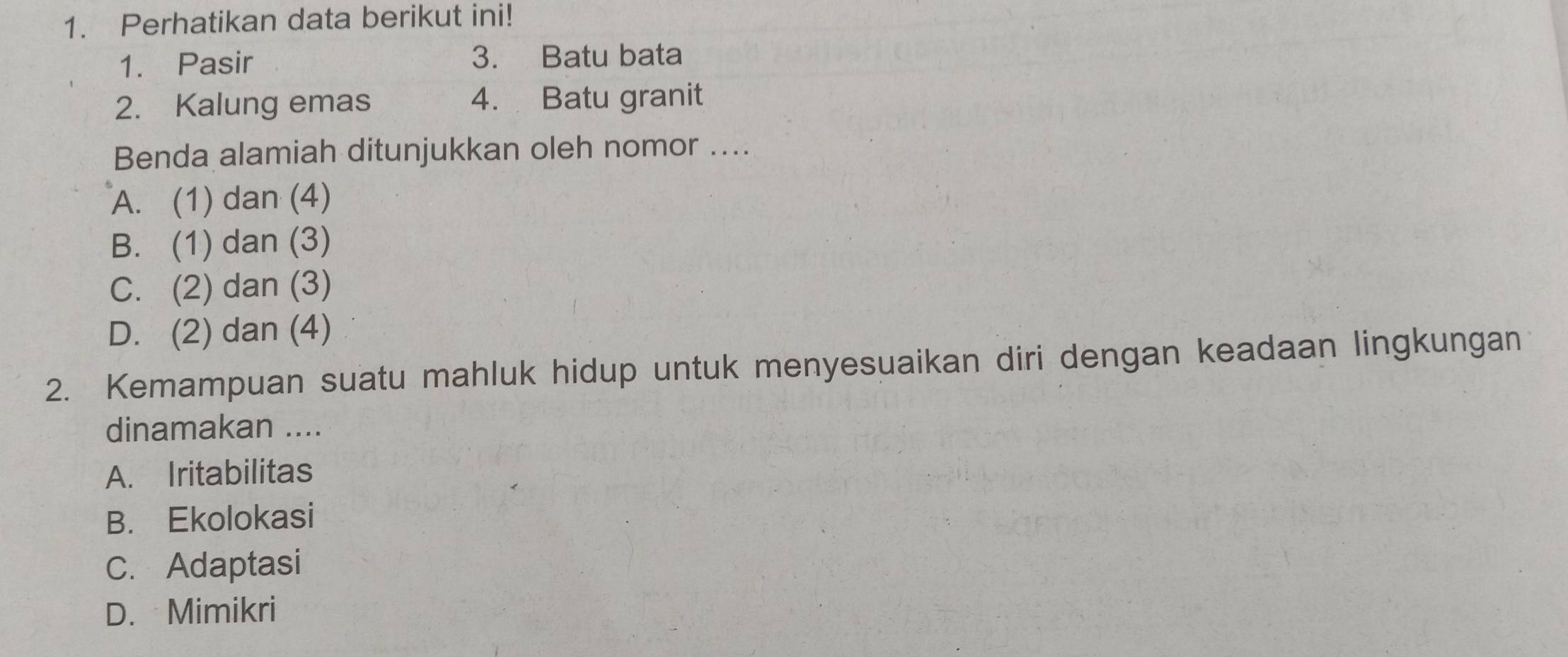 Perhatikan data berikut ini!
1. Pasir 3. Batu bata
2. Kalung emas 4. Batu granit
Benda alamiah ditunjukkan oleh nomor ....
A. (1) dan (4)
B. (1) dan (3)
C. (2) dan (3)
D. (2) dan (4)
2. Kemampuan suatu mahluk hidup untuk menyesuaikan diri dengan keadaan lingkungan
dinamakan ....
A. Iritabilitas
B. Ekolokasi
C. Adaptasi
D. Mimikri