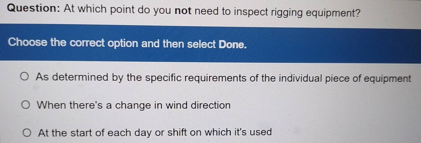 At which point do you not need to inspect rigging equipment?
Choose the correct option and then select Done.
As determined by the specific requirements of the individual piece of equipment
When there's a change in wind direction
At the start of each day or shift on which it's used