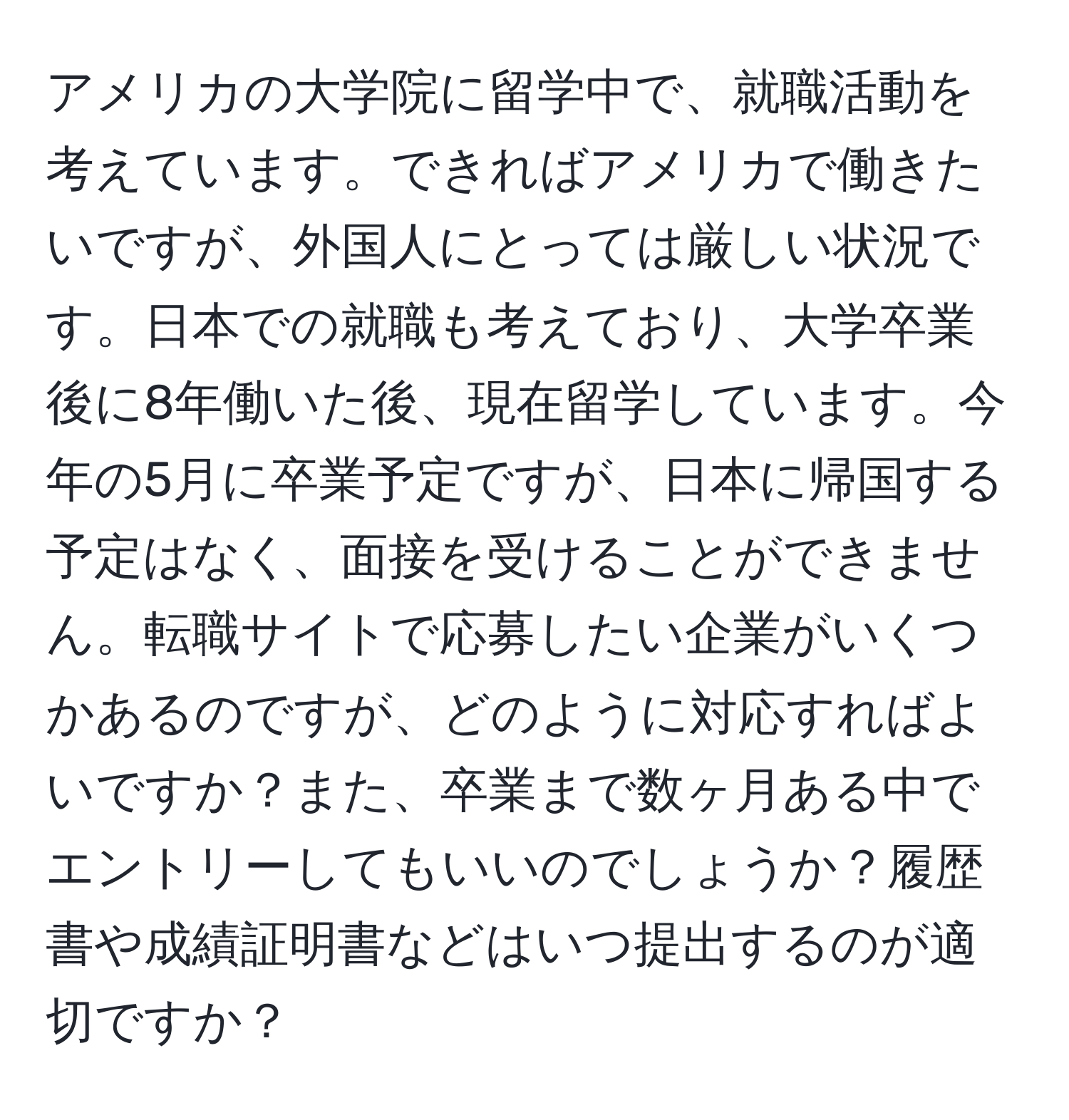 アメリカの大学院に留学中で、就職活動を考えています。できればアメリカで働きたいですが、外国人にとっては厳しい状況です。日本での就職も考えており、大学卒業後に8年働いた後、現在留学しています。今年の5月に卒業予定ですが、日本に帰国する予定はなく、面接を受けることができません。転職サイトで応募したい企業がいくつかあるのですが、どのように対応すればよいですか？また、卒業まで数ヶ月ある中でエントリーしてもいいのでしょうか？履歴書や成績証明書などはいつ提出するのが適切ですか？