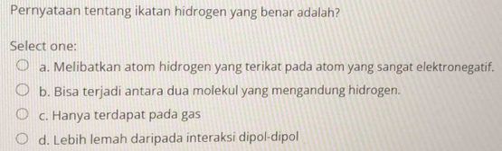 Pernyataan tentang ikatan hidrogen yang benar adalah?
Select one:
a. Melibatkan atom hidrogen yang terikat pada atom yang sangat elektronegatif.
b. Bisa terjadi antara dua molekul yang mengandung hidrogen.
c. Hanya terdapat pada gas
d. Lebih lemah daripada interaksi dipol-dipol