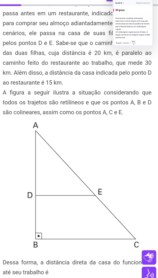 Bauth I A 
passa antes em um restaurante, indicadc 30 graus 
Para nesoner a q uestião, precis amca 
para comprar seu almoço adiantadamente deterinar o monor ânguio orto duas pía. 
qve é representada par um diodeçãg ono 
Um dedecógano repular possul 12 lodas. C 
cenários, ele passa na casa de suas fil rogular án pulo central de um polígono regular é dádo 
pelos pontos D e E. Sabe-se que o caminh Ángalo centra - 3GF/3 
das duas filhas, cuja distância é 20 km, é paralelo ao 
caminho feito do restaurante ao trabalho, que mede 30
km. Além disso, a distância da casa indicada pelo ponto D 
ao restaurante é 15 km. 
A figura a seguir ilustra a situação considerando que 
todos os trajetos são retilíneos e que os pontos A, B e D
são colineares, assim como os pontos A, C e E. 
Dessa forma, a distância direta da casa do funcion 
até seu trabalho é